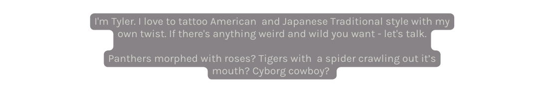 I m Tyler I love to tattoo American and Japanese Traditional style with my own twist If there s anything weird and wild you want let s talk Panthers morphed with roses Tigers with a spider crawling out it s mouth Cyborg cowboy